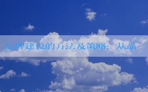 品牌建設(shè)的方法及策略：從品牌宣傳、**、傳播到擴張的全方位指南