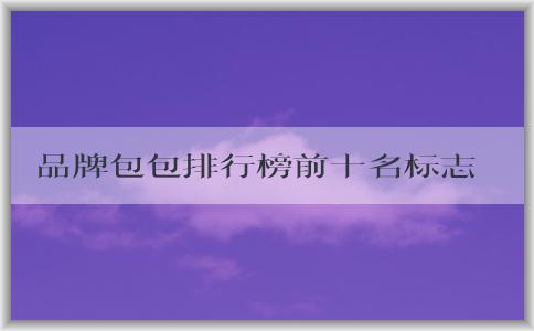 品牌包包排行榜前十名標(biāo)志男的價(jià)格、地位和備受推崇的原因