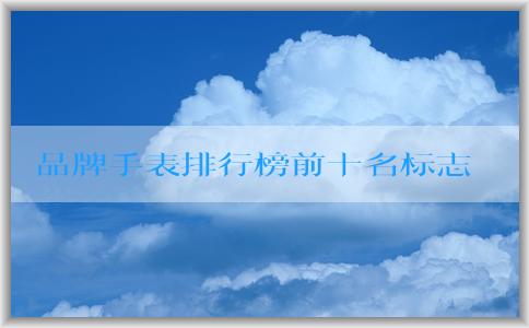 品牌手表排行榜前十名標(biāo)志的發(fā)展歷程、特點(diǎn)與定義