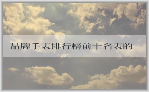 品牌手表排行榜前十名表的維度和排名標(biāo)準(zhǔn)及圖片介紹