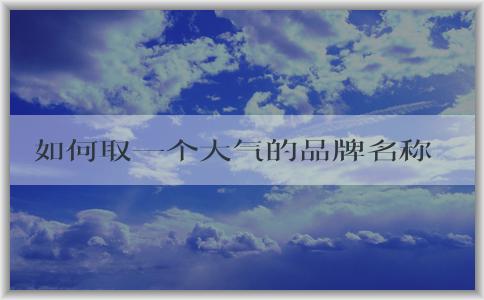 如何取一個(gè)大氣的品牌名稱？-維度、案例、文化與視覺(jué)效果